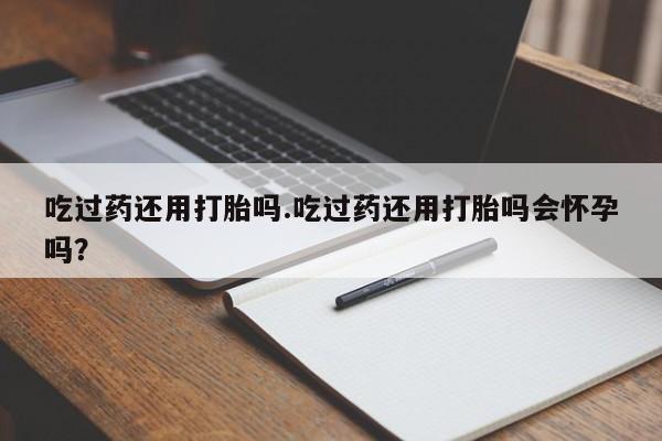 堕胎药吃过药还用打胎吗.吃过药还用打胎吗会怀孕吗？