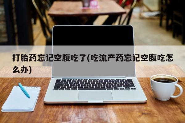 堕胎药打胎药忘记空腹吃了(吃流产药忘记空腹吃怎么办)