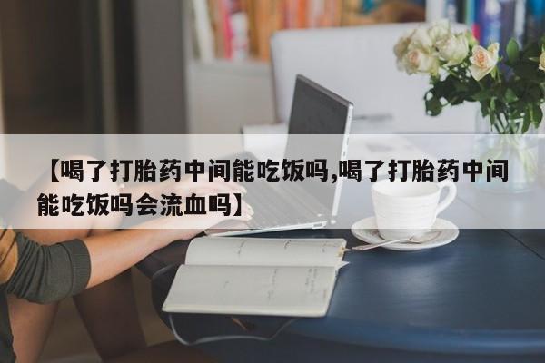 堕胎药【喝了打胎药中间能吃饭吗,喝了打胎药中间能吃饭吗会流血吗】
