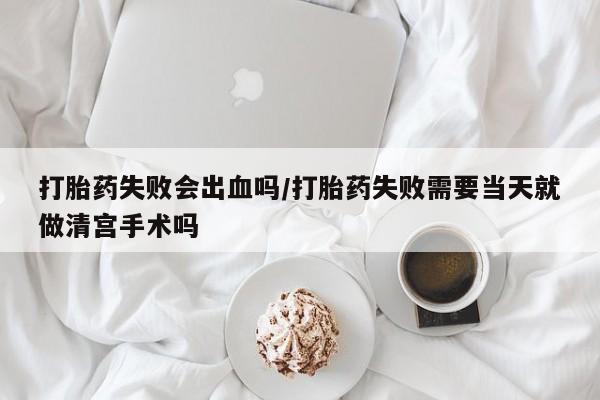 堕胎药打胎药失败会出血吗/打胎药失败需要当天就做清宫手术吗