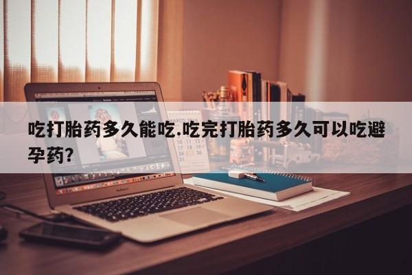 堕胎药吃打胎药多久能吃.吃完打胎药多久可以吃避孕药？
