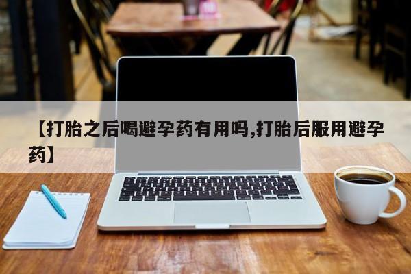 堕胎药【打胎之后喝避孕药有用吗,打胎后服用避孕药】
