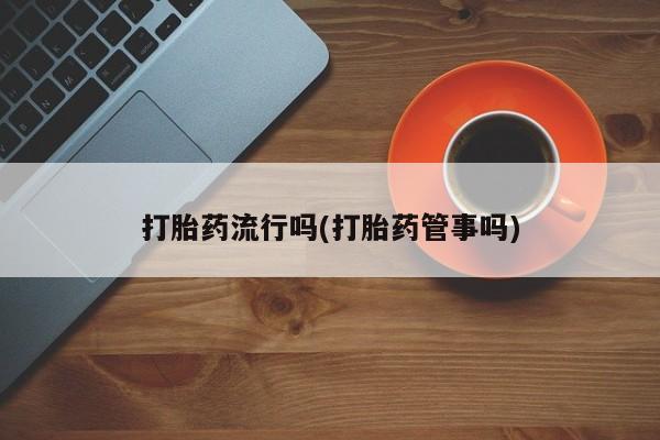 堕胎药打胎药流行吗(打胎药管事吗)