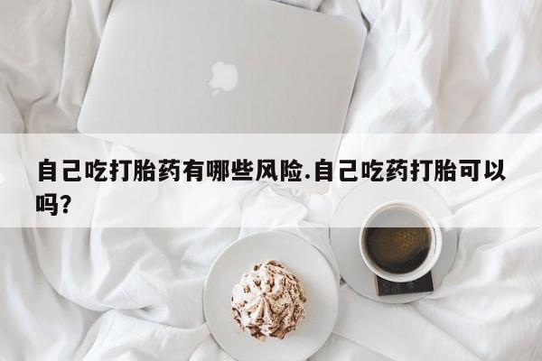 堕胎药自己吃打胎药有哪些风险.自己吃药打胎可以吗？