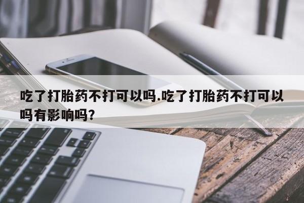 堕胎药吃了打胎药不打可以吗.吃了打胎药不打可以吗有影响吗？