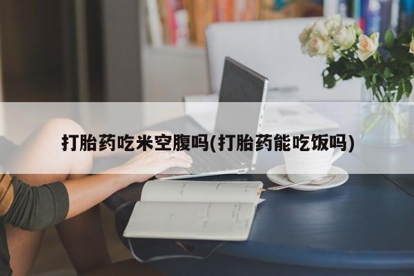 堕胎药打胎药吃米空腹吗(打胎药能吃饭吗)