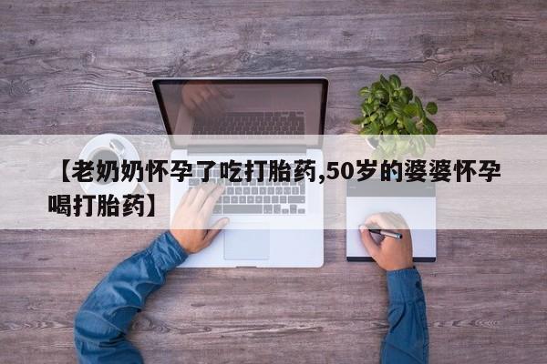 堕胎药【老奶奶怀孕了吃打胎药,50岁的婆婆怀孕喝打胎药】