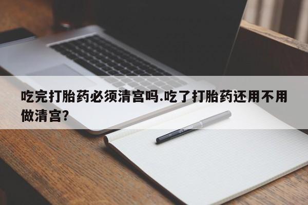 堕胎药吃完打胎药必须清宫吗.吃了打胎药还用不用做清宫？