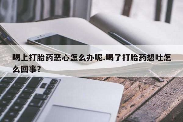 堕胎药喝上打胎药恶心怎么办呢.喝了打胎药想吐怎么回事？