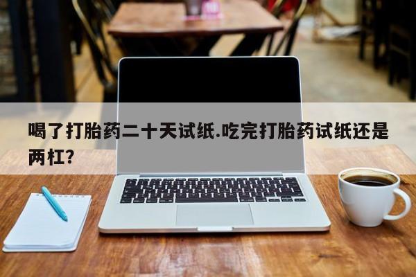 堕胎药喝了打胎药二十天试纸.吃完打胎药试纸还是两杠？