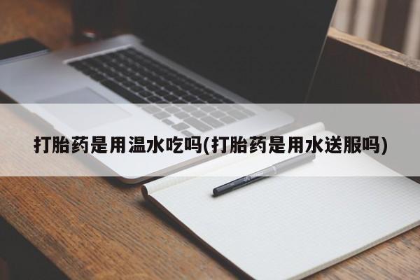 堕胎药打胎药是用温水吃吗(打胎药是用水送服吗)