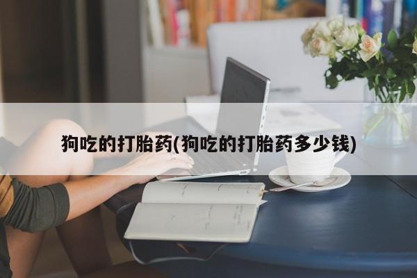堕胎药狗吃的打胎药(狗吃的打胎药多少钱)