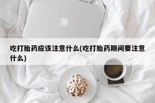 堕胎药吃打胎药应该注意什么(吃打胎药期间要注意什么)