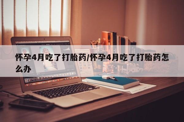 堕胎药怀孕4月吃了打胎药/怀孕4月吃了打胎药怎么办