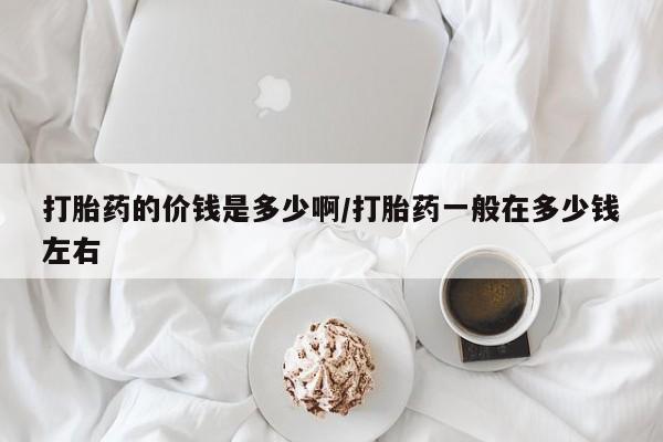 堕胎药打胎药的价钱是多少啊/打胎药一般在多少钱左右