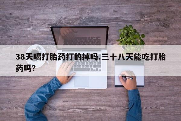 堕胎药38天喝打胎药打的掉吗.三十八天能吃打胎药吗？