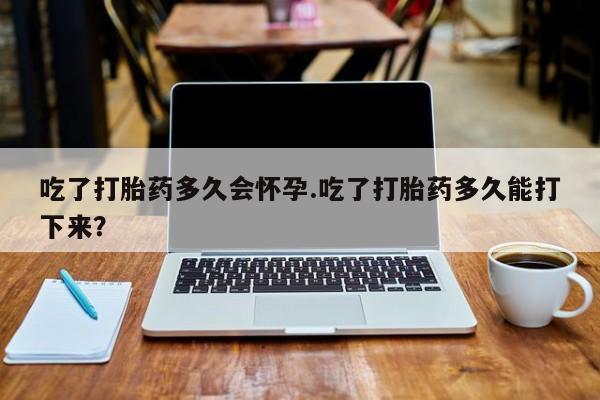 堕胎药吃了打胎药多久会怀孕.吃了打胎药多久能打下来？