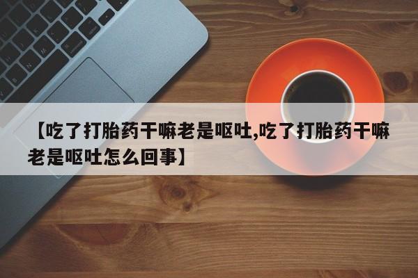 堕胎药【吃了打胎药干嘛老是呕吐,吃了打胎药干嘛老是呕吐怎么回事】