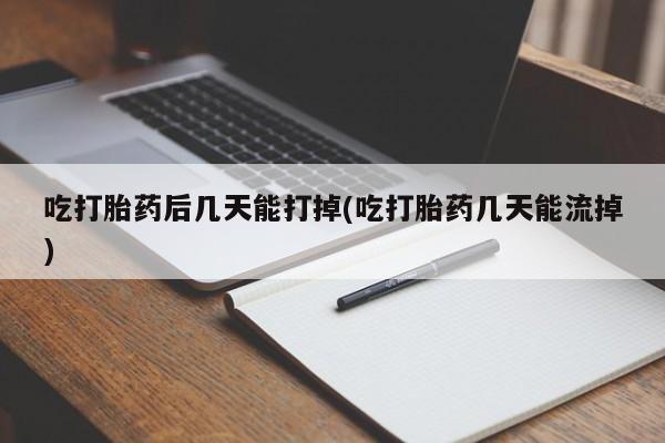堕胎药吃打胎药后几天能打掉(吃打胎药几天能流掉)