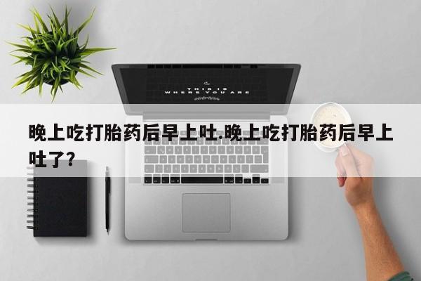 堕胎药晚上吃打胎药后早上吐.晚上吃打胎药后早上吐了？