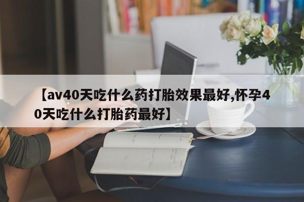 堕胎药【av40天吃什么药打胎效果最好,怀孕40天吃什么打胎药最好】