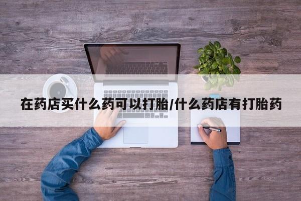 堕胎药在药店买什么药可以打胎/什么药店有打胎药
