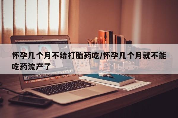 堕胎药怀孕几个月不给打胎药吃/怀孕几个月就不能吃药流产了
