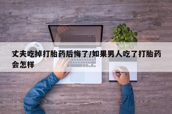 堕胎药丈夫吃掉打胎药后悔了/如果男人吃了打胎药会怎样