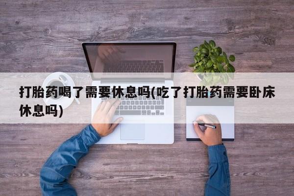 堕胎药打胎药喝了需要休息吗(吃了打胎药需要卧床休息吗)
