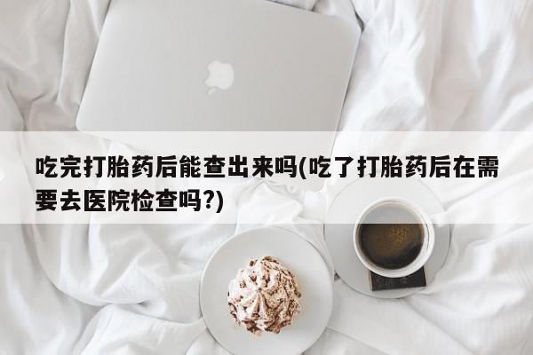 堕胎药吃完打胎药后能查出来吗(吃了打胎药后在需要去医院检查吗?)