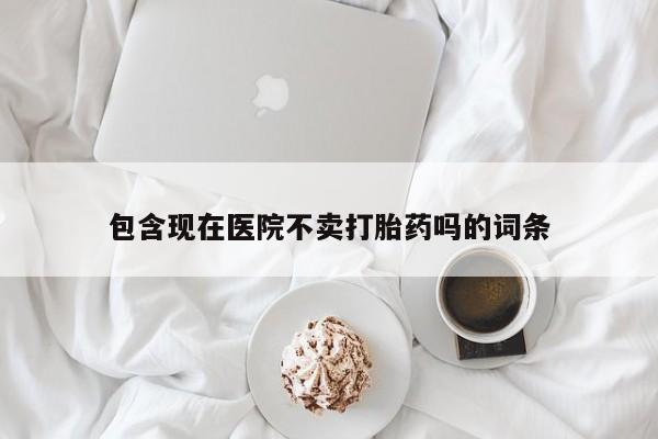 堕胎药包含现在医院不卖打胎药吗的词条