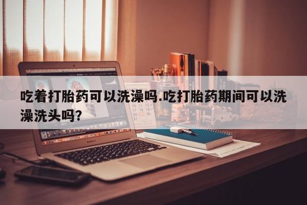 堕胎药吃着打胎药可以洗澡吗.吃打胎药期间可以洗澡洗头吗？