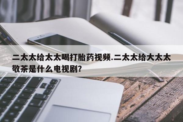 堕胎药二太太给太太喝打胎药视频.二太太给大太太敬茶是什么电视剧？