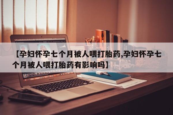 堕胎药【孕妇怀孕七个月被人喂打胎药,孕妇怀孕七个月被人喂打胎药有影响吗】