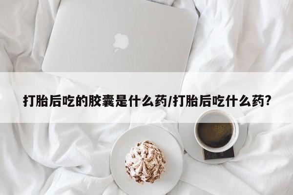 堕胎药打胎后吃的胶囊是什么药/打胎后吃什么药?