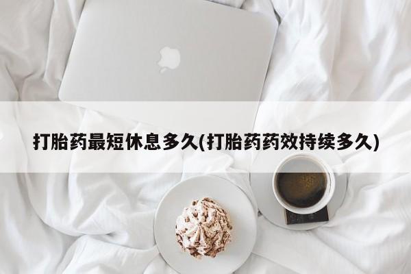 堕胎药打胎药最短休息多久(打胎药药效持续多久)