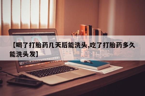 堕胎药【喝了打胎药几天后能洗头,吃了打胎药多久能洗头发】