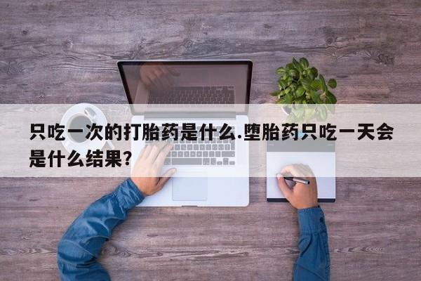 堕胎药只吃一次的打胎药是什么.堕胎药只吃一天会是什么结果？