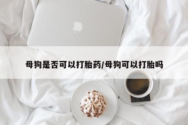 堕胎药母狗是否可以打胎药/母狗可以打胎吗