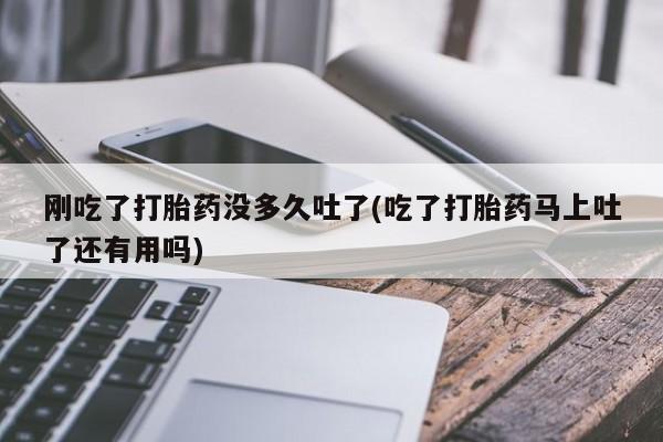 堕胎药刚吃了打胎药没多久吐了(吃了打胎药马上吐了还有用吗)