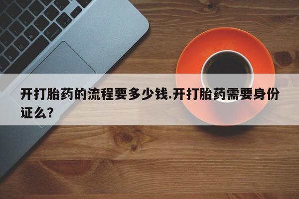 堕胎药开打胎药的流程要多少钱.开打胎药需要身份证么？