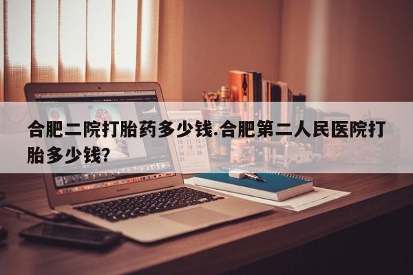 堕胎药合肥二院打胎药多少钱.合肥第二人民医院打胎多少钱？