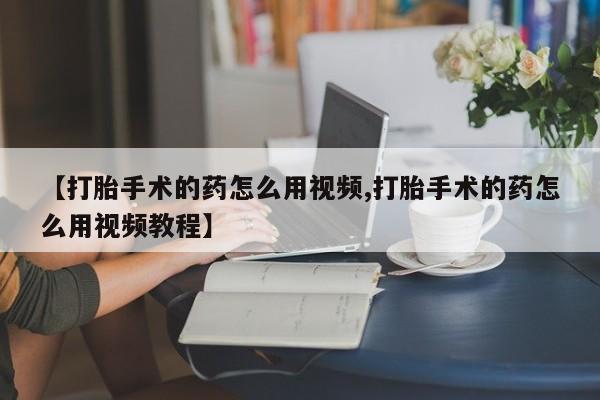 堕胎药【打胎手术的药怎么用视频,打胎手术的药怎么用视频教程】