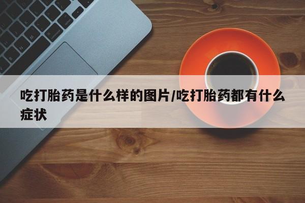 堕胎药吃打胎药是什么样的图片/吃打胎药都有什么症状
