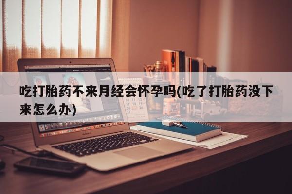 堕胎药吃打胎药不来月经会怀孕吗(吃了打胎药没下来怎么办)