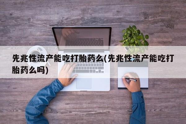 堕胎药先兆性流产能吃打胎药么(先兆性流产能吃打胎药么吗)