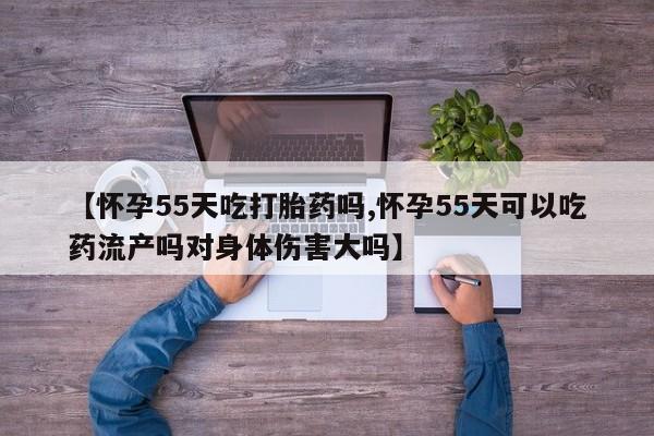 堕胎药【怀孕55天吃打胎药吗,怀孕55天可以吃药流产吗对身体伤害大吗】