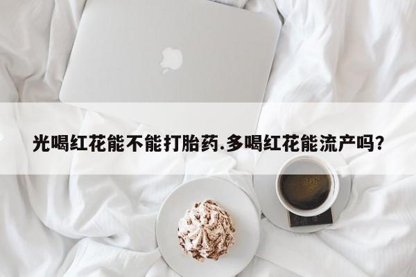 堕胎药光喝红花能不能打胎药.多喝红花能流产吗？