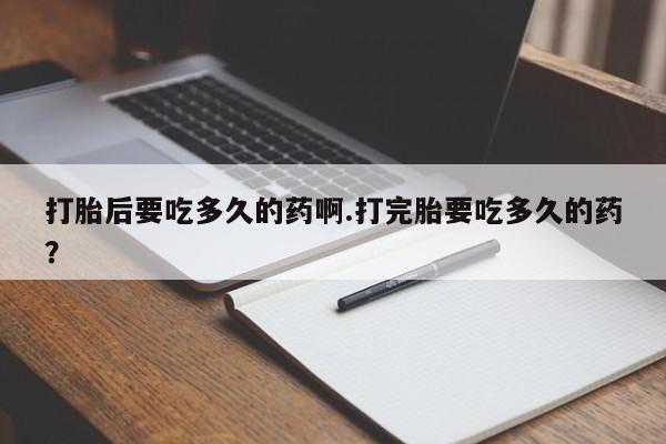 堕胎药打胎后要吃多久的药啊.打完胎要吃多久的药？