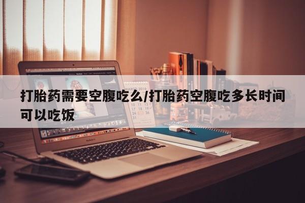 堕胎药打胎药需要空腹吃么/打胎药空腹吃多长时间可以吃饭